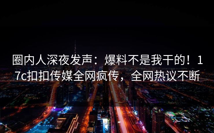 圈内人深夜发声：爆料不是我干的！17c扣扣传媒全网疯传，全网热议不断