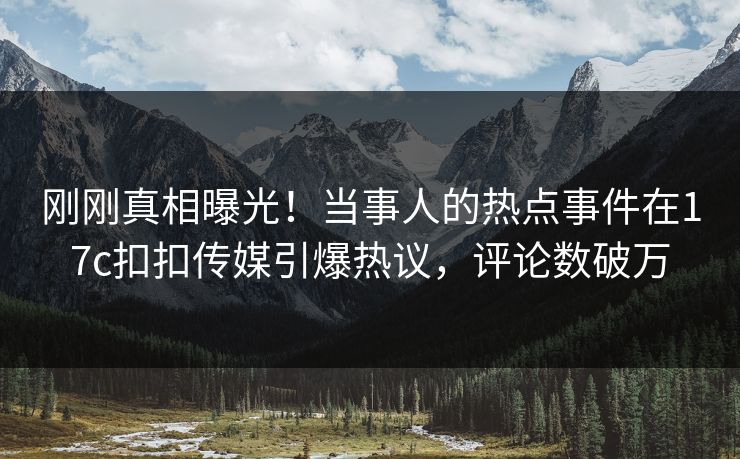 刚刚真相曝光！当事人的热点事件在17c扣扣传媒引爆热议，评论数破万