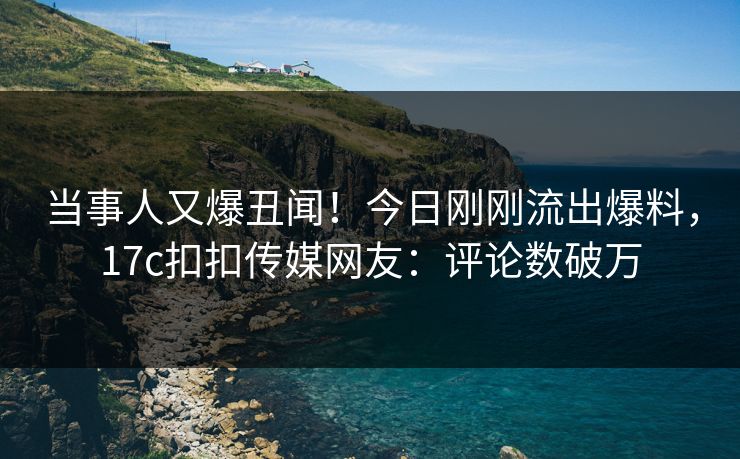 当事人又爆丑闻！今日刚刚流出爆料，17c扣扣传媒网友：评论数破万