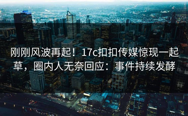 刚刚风波再起！17c扣扣传媒惊现一起草，圈内人无奈回应：事件持续发酵