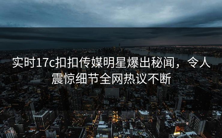 实时17c扣扣传媒明星爆出秘闻，令人震惊细节全网热议不断