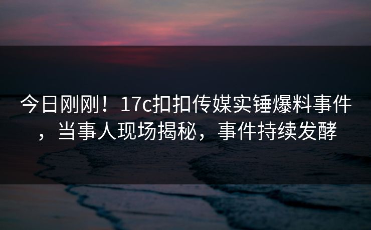 今日刚刚！17c扣扣传媒实锤爆料事件，当事人现场揭秘，事件持续发酵