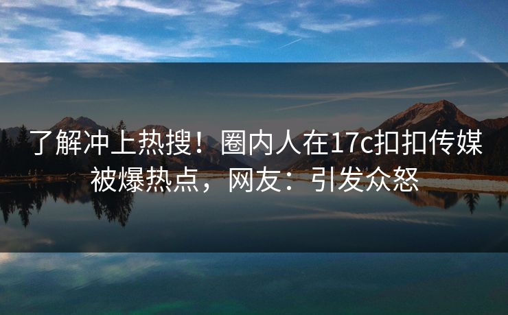 了解冲上热搜！圈内人在17c扣扣传媒被爆热点，网友：引发众怒
