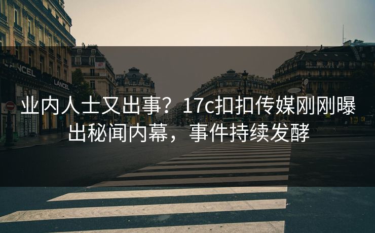 业内人士又出事？17c扣扣传媒刚刚曝出秘闻内幕，事件持续发酵