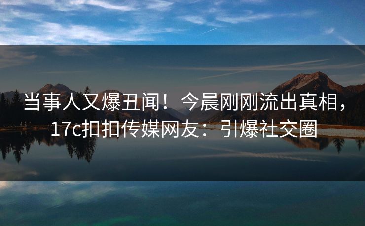 当事人又爆丑闻！今晨刚刚流出真相，17c扣扣传媒网友：引爆社交圈
