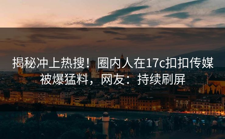 揭秘冲上热搜！圈内人在17c扣扣传媒被爆猛料，网友：持续刷屏