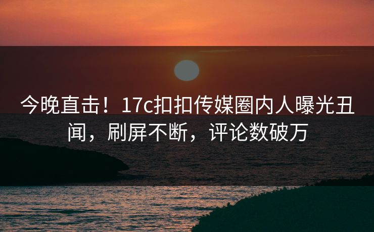 今晚直击！17c扣扣传媒圈内人曝光丑闻，刷屏不断，评论数破万
