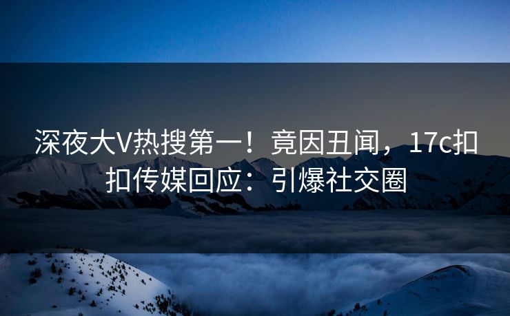 深夜大V热搜第一！竟因丑闻，17c扣扣传媒回应：引爆社交圈
