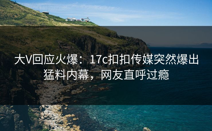 大V回应火爆：17c扣扣传媒突然爆出猛料内幕，网友直呼过瘾