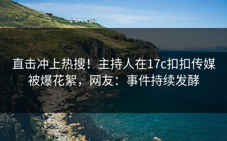 直击冲上热搜！主持人在17c扣扣传媒被爆花絮，网友：事件持续发酵