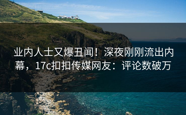 业内人士又爆丑闻！深夜刚刚流出内幕，17c扣扣传媒网友：评论数破万