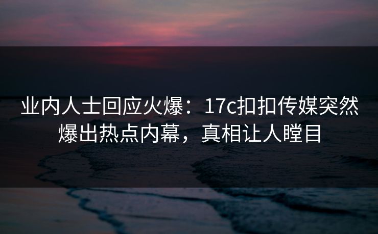 业内人士回应火爆：17c扣扣传媒突然爆出热点内幕，真相让人瞠目