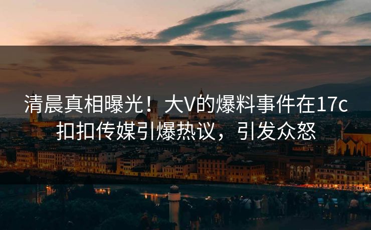 清晨真相曝光！大V的爆料事件在17c扣扣传媒引爆热议，引发众怒