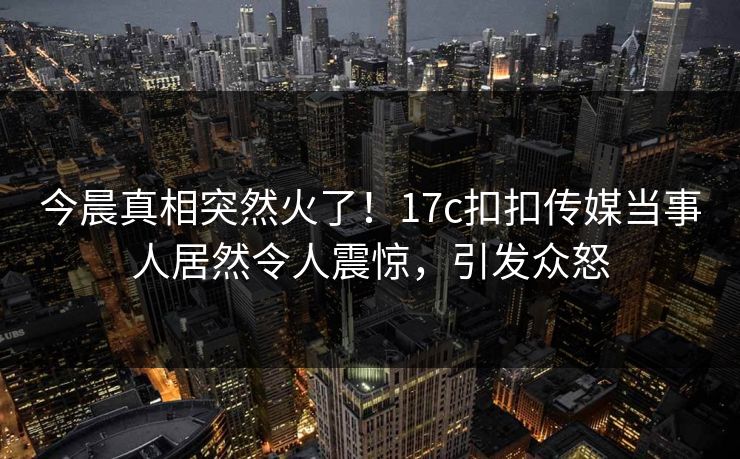 今晨真相突然火了！17c扣扣传媒当事人居然令人震惊，引发众怒