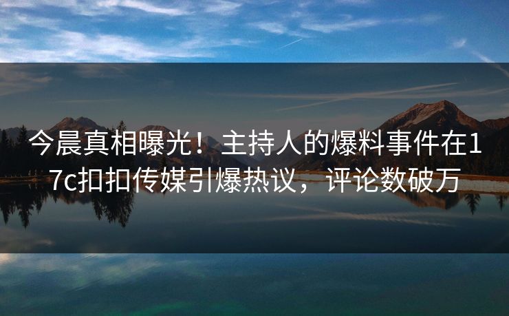 今晨真相曝光！主持人的爆料事件在17c扣扣传媒引爆热议，评论数破万