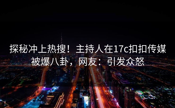 探秘冲上热搜！主持人在17c扣扣传媒被爆八卦，网友：引发众怒