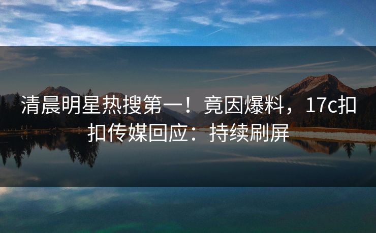 清晨明星热搜第一！竟因爆料，17c扣扣传媒回应：持续刷屏