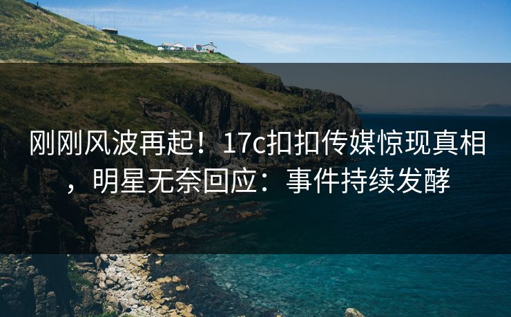 刚刚风波再起！17c扣扣传媒惊现真相，明星无奈回应：事件持续发酵