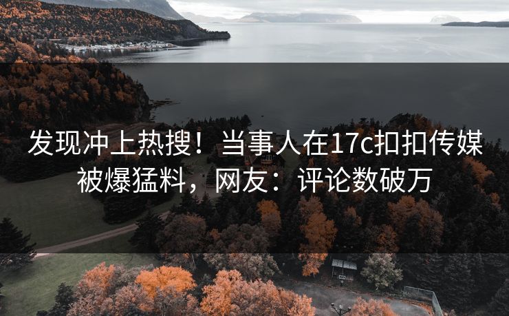 发现冲上热搜！当事人在17c扣扣传媒被爆猛料，网友：评论数破万