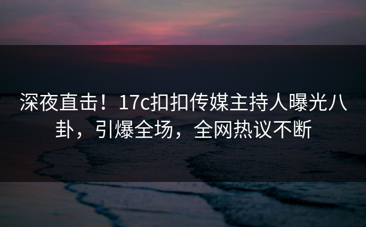 深夜直击！17c扣扣传媒主持人曝光八卦，引爆全场，全网热议不断
