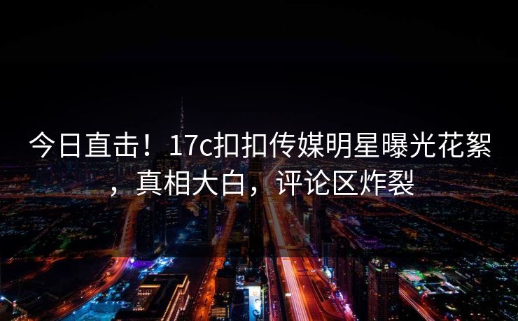 今日直击！17c扣扣传媒明星曝光花絮，真相大白，评论区炸裂
