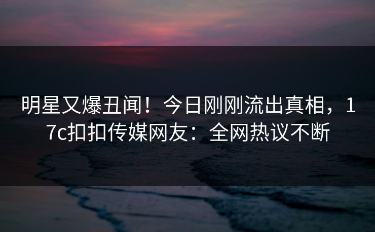 明星又爆丑闻！今日刚刚流出真相，17c扣扣传媒网友：全网热议不断