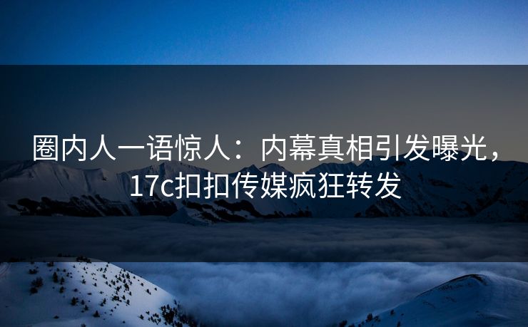 圈内人一语惊人：内幕真相引发曝光，17c扣扣传媒疯狂转发