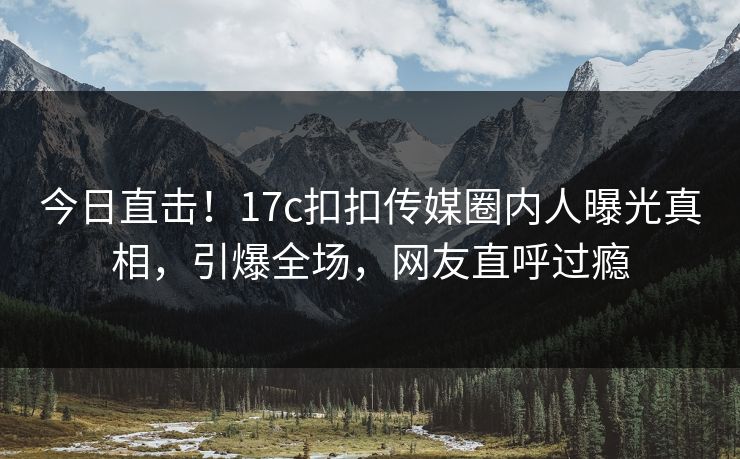 今日直击！17c扣扣传媒圈内人曝光真相，引爆全场，网友直呼过瘾