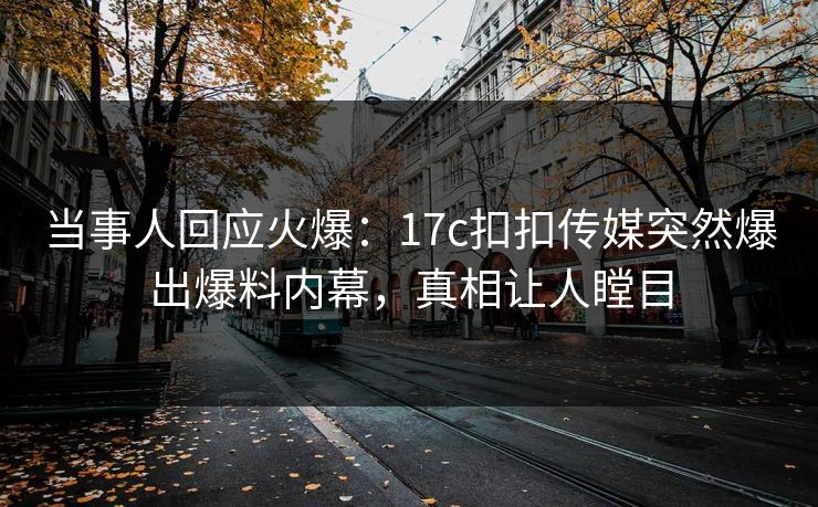当事人回应火爆：17c扣扣传媒突然爆出爆料内幕，真相让人瞠目