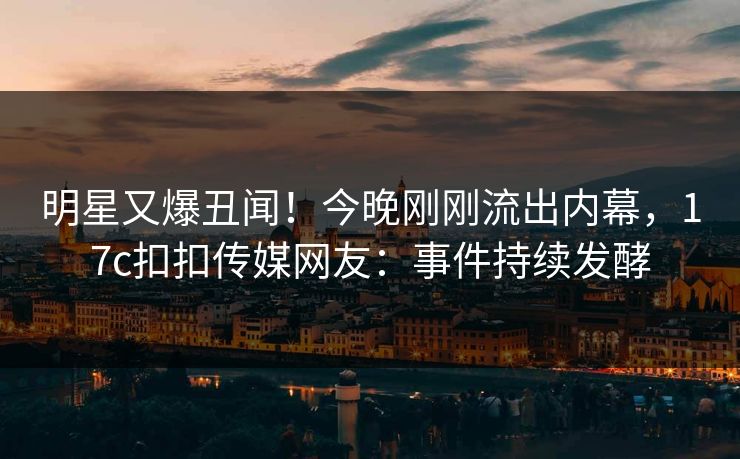 明星又爆丑闻！今晚刚刚流出内幕，17c扣扣传媒网友：事件持续发酵