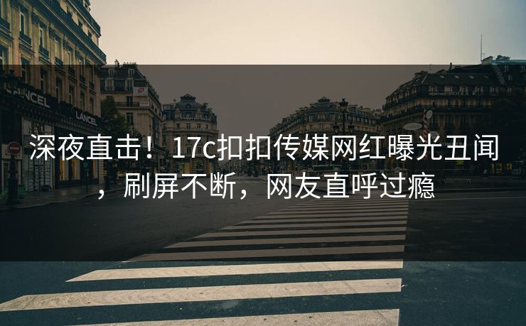 深夜直击！17c扣扣传媒网红曝光丑闻，刷屏不断，网友直呼过瘾