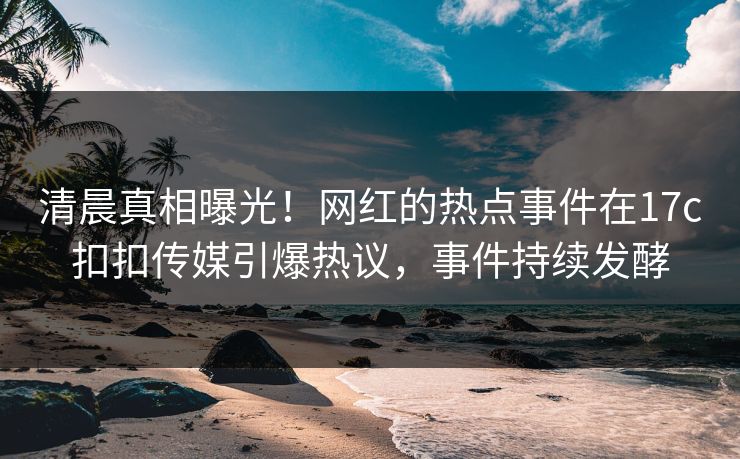 清晨真相曝光！网红的热点事件在17c扣扣传媒引爆热议，事件持续发酵