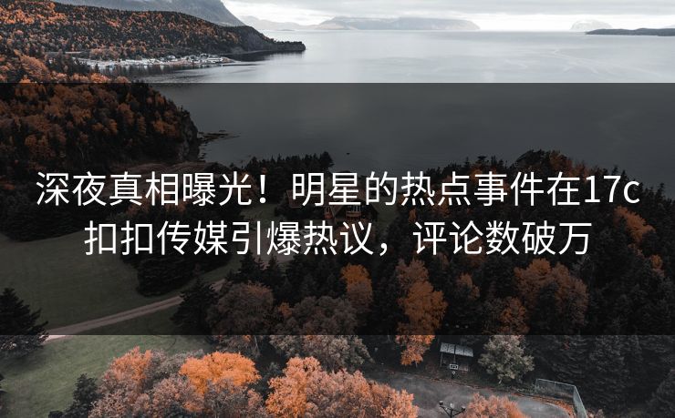 深夜真相曝光！明星的热点事件在17c扣扣传媒引爆热议，评论数破万