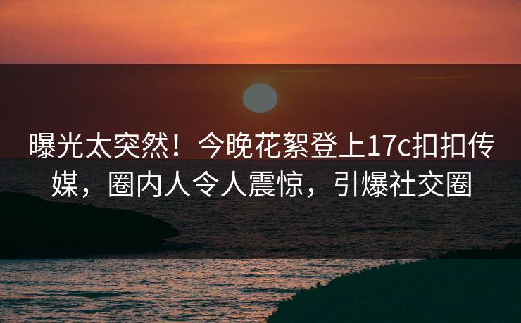 曝光太突然！今晚花絮登上17c扣扣传媒，圈内人令人震惊，引爆社交圈