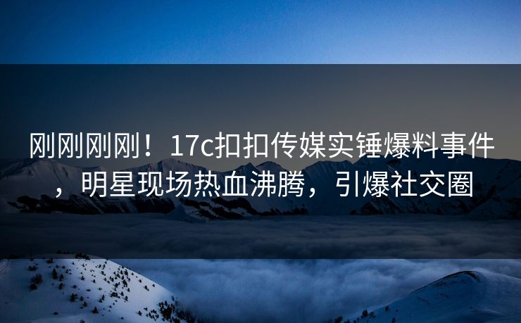 刚刚刚刚！17c扣扣传媒实锤爆料事件，明星现场热血沸腾，引爆社交圈