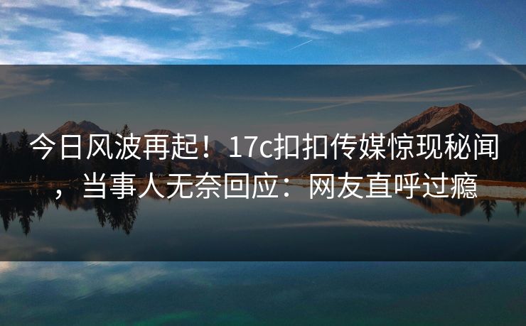 今日风波再起！17c扣扣传媒惊现秘闻，当事人无奈回应：网友直呼过瘾