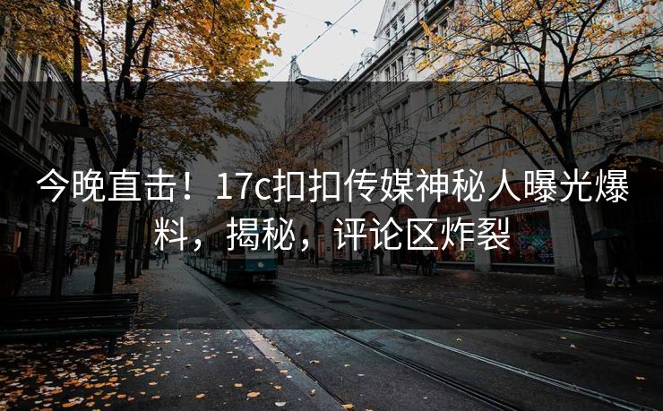 今晚直击！17c扣扣传媒神秘人曝光爆料，揭秘，评论区炸裂