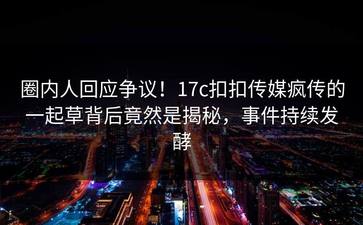 圈内人回应争议！17c扣扣传媒疯传的一起草背后竟然是揭秘，事件持续发酵