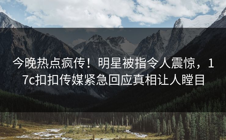 今晚热点疯传！明星被指令人震惊，17c扣扣传媒紧急回应真相让人瞠目