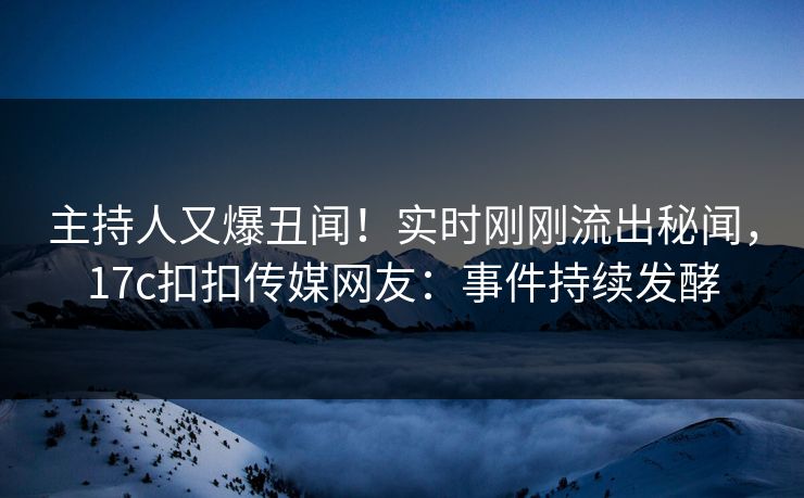 主持人又爆丑闻！实时刚刚流出秘闻，17c扣扣传媒网友：事件持续发酵