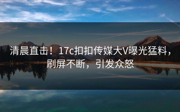 清晨直击！17c扣扣传媒大V曝光猛料，刷屏不断，引发众怒