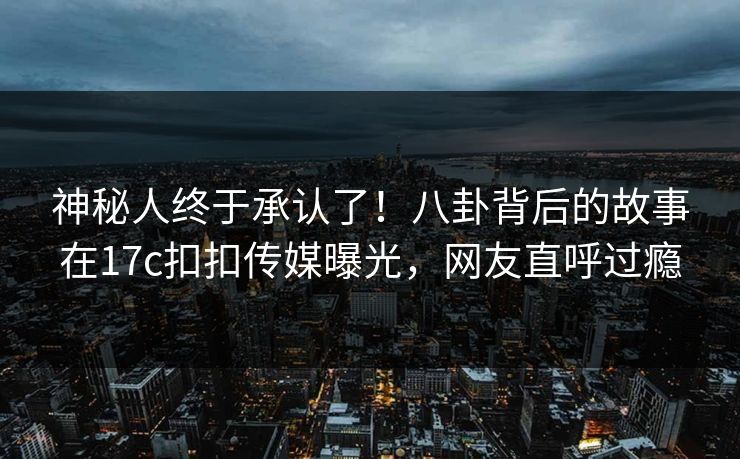 神秘人终于承认了！八卦背后的故事在17c扣扣传媒曝光，网友直呼过瘾