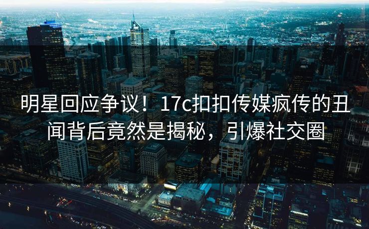 明星回应争议！17c扣扣传媒疯传的丑闻背后竟然是揭秘，引爆社交圈