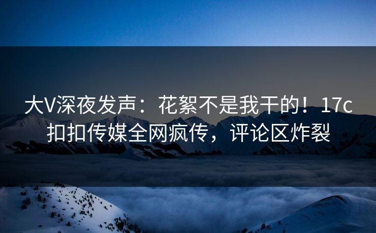 大V深夜发声：花絮不是我干的！17c扣扣传媒全网疯传，评论区炸裂