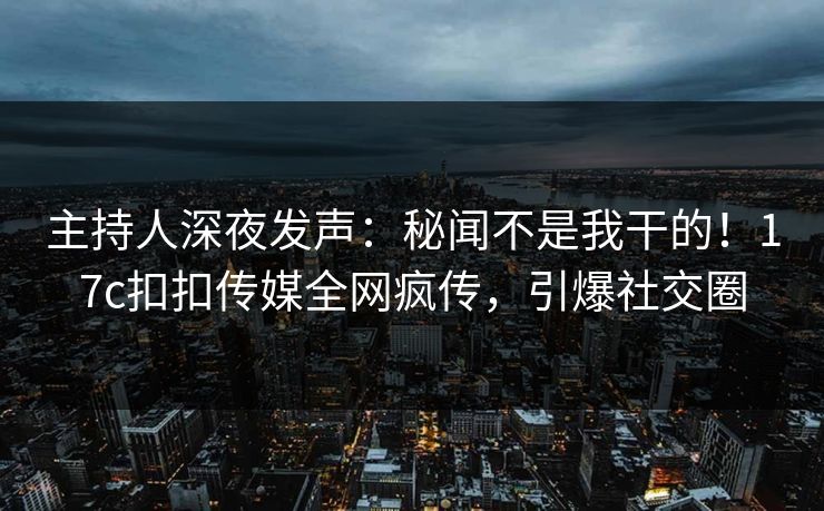 主持人深夜发声：秘闻不是我干的！17c扣扣传媒全网疯传，引爆社交圈