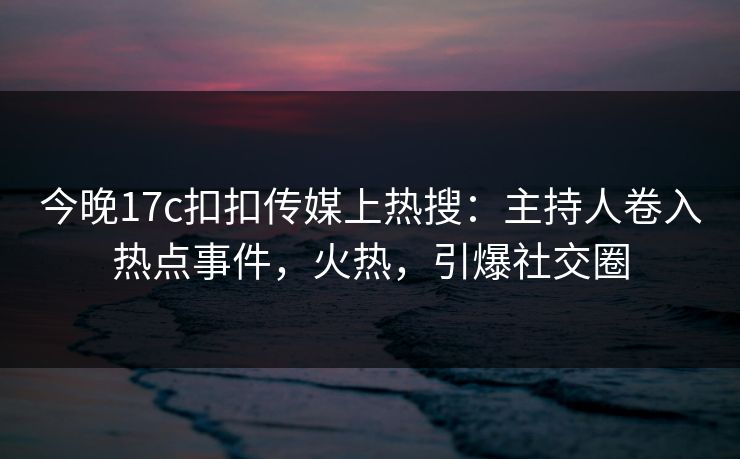 今晚17c扣扣传媒上热搜：主持人卷入热点事件，火热，引爆社交圈