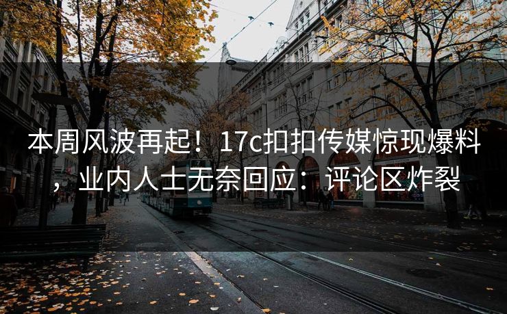 本周风波再起！17c扣扣传媒惊现爆料，业内人士无奈回应：评论区炸裂