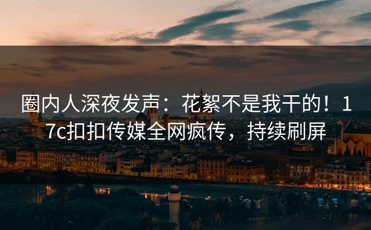 圈内人深夜发声：花絮不是我干的！17c扣扣传媒全网疯传，持续刷屏