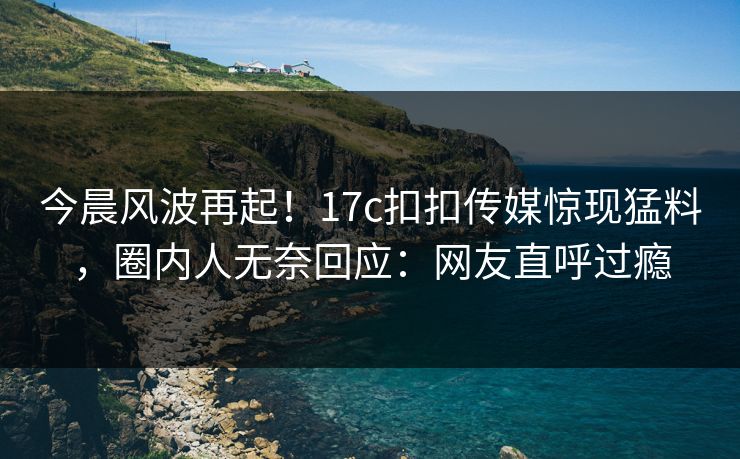 今晨风波再起！17c扣扣传媒惊现猛料，圈内人无奈回应：网友直呼过瘾