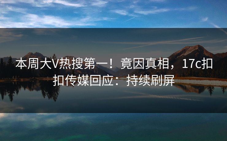 本周大V热搜第一！竟因真相，17c扣扣传媒回应：持续刷屏